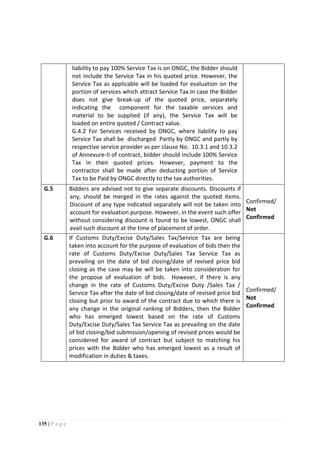135 | P a g e
liability to pay 100% Service Tax is on ONGC, the Bidder should
not include the Service Tax in his quoted price. However, the
Service Tax as applicable will be loaded for evaluation on the
portion of services which attract Service Tax.In case the Bidder
does not give break-up of the quoted price, separately
indicating the component for the taxable services and
material to be supplied (if any), the Service Tax will be
loaded on entire quoted / Contract value.
G.4.2 For Services received by ONGC, where liability to pay
Service Tax shall be discharged Partly by ONGC and partly by
respective service provider as per clause No. 10.3.1 and 10.3.2
of Annexure-II of contract, bidder should include 100% Service
Tax in their quoted prices. However, payment to the
contractor shall be made after deducting portion of Service
Tax to be Paid by ONGC directly to the tax authorities.
G.5 Bidders are advised not to give separate discounts. Discounts if
any, should be merged in the rates against the quoted items.
Discount of any type indicated separately will not be taken into
account for evaluation purpose. However, in the event such offer
without considering discount is found to be lowest, ONGC shall
avail such discount at the time of placement of order.
Confirmed/
Not
Confirmed
G.6 If Customs Duty/Excise Duty/Sales Tax/Service Tax are being
taken into account for the purpose of evaluation of bids then the
rate of Customs Duty/Excise Duty/Sales Tax Service Tax as
prevailing on the date of bid closing/date of revised price bid
closing as the case may be will be taken into consideration for
the propose of evaluation of bids. However, if there is any
change in the rate of Customs Duty/Excise Duty /Sales Tax /
Service Tax after the date of bid closing/date of revised price bid
closing but prior to award of the contract due to which there is
any change in the original ranking of Bidders, then the Bidder
who has emerged lowest based on the rate of Customs
Duty/Excise Duty/Sales Tax Service Tax as prevailing on the date
of bid closing/bid submission/opening of revised prices would be
considered for award of contract but subject to matching his
prices with the Bidder who has emerged lowest as a result of
modification in duties & taxes.
Confirmed/
Not
Confirmed
 