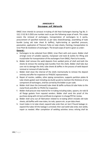 138 | P a g e
ANNEXURE IV
Scope of Work
ONGC Uran intends to carryout re-tubing of old Heat Exchangers bearing Tag No. E-
112, E-512 & E-2503 one number each as per the following scope of work. This scope
covers the removal of exchangers, transportation of exchangers to it works,
procurement of specified materials as per data sheet/drawings, assembling of tube
bundle (using old tube sheet & baffles), hydro-testing at specified pressure,
passivation, application of Titanium Putty on tube sheets, Painting, transportation to
Uran Plant & installation of exchangers. The broad scope of work is given as under:
General:-
a. Exchangers to be collected from ONGC, Uran Plant with end covers. Bidder shall
arrange crane of suitable capacity, manpower and tools & tackles for lifting and
truck/trailer for transportation of the exchangers from ONGC, Plant to his works.
b. Bidder shall remove the weld deposits from welded joints of shell and both the
sheets & remove the existing tube bundles from the shells. Bidder shall take due
care not to damage the shell, tube sheets & baffles in the process of weld deposit
removal or removal of tube bundle.
c. Bidder shall clean the internal of the shells mechanically to remove the deposit
entirely and offer for inspection to TPIA/EIC representative.
d. Repair of nozzles, saddles, other piping connections, supports partition plates &
tube sheets gasket seat including any build up job to maintain the thickness of any
component of exchangers, shall be carried by the bidder as per code.
e. Bidder shall clean the (removed) tube sheet & baffle surfaces & tube holes to the
metal finish and offer to TPI/EIC for inspection.
f. Bidder shall procure new material for re-tubing including tubes, spacers, tie rods &
all flange gaskets from reputed vendors. Bidder shall send the proof of the
purchase along with mil test certificate to engineer-in-charge/TPI for review.
g. Bidder shall carry out all fabrication related to re-tubing which includes old tube
sheets, old baffles with new tubes, tie rods, spacers etc. as per data sheet.
h. Insert tubes in to tube sheet; expand tube ends then air test if found leakage re-
expand the tubes till the leakage is arrested; then seal weld tube ends; test welds;
repair as needed. After completion of welding activities stress reliving shall be
 