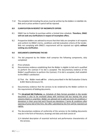 13 | P a g e
7.12 The complete bid including the prices must be written by the bidders in indelible ink.
Bids and or prices written in pencil will be rejected.
8.0 CLARIFICATION IN RESPECT OF INCOMPLETE OFFERS
8.1 ONGC has to finalize its purchase within a limited time schedule. Therefore, ONGC
will not seek any clarifications in respect of incomplete offers.
8.2 Prospective bidders are advised to ensure that their bids are complete in all respects
and conform to ONGC's terms, conditions and bid evaluation criteria of the tender.
Bids not complying with ONGC's requirement will be rejected out rightly without
seeking any clarification.
9.0 DOCUMENTS COMPRISING THE BID
9.1 The bid prepared by the Bidder shall comprise the following components, duly
completed:
a) Price schedule.
b) Documentary evidence establishing that the Bidder is eligible to bid and is qualified
to perform the contract if its bid is accepted. The documentary evidence of the
Bidder's qualifications to perform the Contract, if its bid is accepted, shall establish
to the ONGC's satisfaction:
(I) That the Bidder meets all the criteria prescribed in the Bid Evaluation Criteria
& BEC Matrix (Annexure-IV).
c) Documentary evidence that the services to be rendered by the Bidder conform to
the requirements of bidding documents.
d) The Un-priced bid Proforma i.e. Schedule of Rate format provided in the tender
document is also to be enclosed along with technical bid but leaving the price
columns blank or unwritten. Bidder are advised not to add any terms & conditions /
deviations in their price bid and if found any deviations / terms & conditions after
opening of price bid of the firm, the offer submitted by the firm will be rejected out
rightly.
e) The documentary evidence of conformity of the services to the bidding documents
may be in the form of literature, drawings and data and shall consist of:
1) A detailed description of essential technical and performance characteristics of
the services.
 