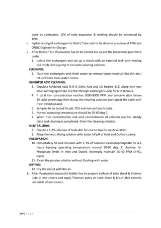 139 | P a g e
done by contractor. 15% of tube expansion & welding should be witnessed by
TPIA.
i. Hydro-testing of exchangers to Shell / Tube side to be done in presence of TPIA and
ONGC Engineer-In-Charge.
j. After Hydro-Test, Passivation has to be carried out as per the procedure given here
under:
1. Isolate the exchangers and set up a circuit with an external tank with heating
coil inside and a pump to circulate cleaning solution.
FLUSHING:
2. Flush the exchangers with fresh water to remove loose material (like dirt etc.)
till such time clear water comes.
INHIBITED ACID CLEANING:
3. Circulate Inhibited Acid (5-6 % Citric Acid and 1% Rodine-213) along with non
ionic wetting agent like TEEPOL through exchangers Loop for 6 to 8 hours.
4. It total iron concentration reaches 5000-8000 PPM and concentration below
2% acid percentage then dump the cleaning solution and repeat the cycle with
fresh inhibited acid.
5. Samples to be tested for pH, TDS and iron on hourly basis.
6. Normal operating temperature should be 50-60 deg C.
7. When Iron concentration and acid concentration of solution reaches steady
state and cleaning is completed. Drain the cleaning solution.
NEUTRALIZING:
8. Circulate 1-2% solution of Soda Ash for one to two for neutralization.
9. Rinse the neutralizing solution with water till pH of Inlet and Outlet is same.
PASSIVATION:
10. Immediately fill and Circulate with 1-3% of Sodium Hexametaphosphate for 4-6
hours keeping operating temperature around 50-60 deg. C. Analyze for
Phosphate levels in Inlet and Outlet. (Normally maintain 30-40 PPM O-PO4
level).
11. Drain the passive solution without flushing with water.
DRYING:
12. Dry the circuit with dry air.
k. After Passivation successful bidder has to prepare surface of tube sheet & internal
side of end covers and apply Titanium putty on tube sheet & brush able ceramic
on inside of end covers.
 
