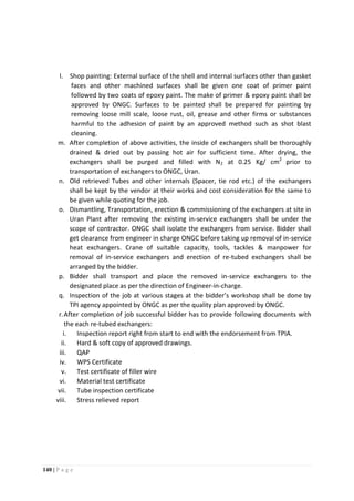 140 | P a g e
l. Shop painting: External surface of the shell and internal surfaces other than gasket
faces and other machined surfaces shall be given one coat of primer paint
followed by two coats of epoxy paint. The make of primer & epoxy paint shall be
approved by ONGC. Surfaces to be painted shall be prepared for painting by
removing loose mill scale, loose rust, oil, grease and other firms or substances
harmful to the adhesion of paint by an approved method such as shot blast
cleaning.
m. After completion of above activities, the inside of exchangers shall be thoroughly
drained & dried out by passing hot air for sufficient time. After drying, the
exchangers shall be purged and filled with N2 at 0.25 Kg/ cm2
prior to
transportation of exchangers to ONGC, Uran.
n. Old retrieved Tubes and other internals (Spacer, tie rod etc.) of the exchangers
shall be kept by the vendor at their works and cost consideration for the same to
be given while quoting for the job.
o. Dismantling, Transportation, erection & commissioning of the exchangers at site in
Uran Plant after removing the existing in-service exchangers shall be under the
scope of contractor. ONGC shall isolate the exchangers from service. Bidder shall
get clearance from engineer in charge ONGC before taking up removal of in-service
heat exchangers. Crane of suitable capacity, tools, tackles & manpower for
removal of in-service exchangers and erection of re-tubed exchangers shall be
arranged by the bidder.
p. Bidder shall transport and place the removed in-service exchangers to the
designated place as per the direction of Engineer-in-charge.
q. Inspection of the job at various stages at the bidder’s workshop shall be done by
TPI agency appointed by ONGC as per the quality plan approved by ONGC.
r.After completion of job successful bidder has to provide following documents with
the each re-tubed exchangers:
i. Inspection report right from start to end with the endorsement from TPIA.
ii. Hard & soft copy of approved drawings.
iii. QAP
iv. WPS Certificate
v. Test certificate of filler wire
vi. Material test certificate
vii. Tube inspection certificate
viii. Stress relieved report
 
