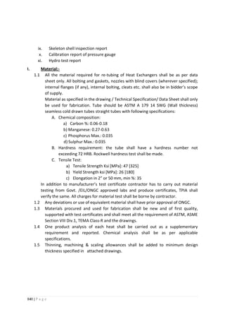 141 | P a g e
ix. Skeleton shell inspection report
x. Calibration report of pressure gauge
xi. Hydro test report
I. Material:-
1.1 All the material required for re-tubing of Heat Exchangers shall be as per data
sheet only. All bolting and gaskets, nozzles with blind covers (wherever specified);
internal flanges (if any), internal bolting, cleats etc. shall also be in bidder’s scope
of supply.
Material as specified in the drawing / Technical Specification/ Data Sheet shall only
be used for fabrication. Tube should be ASTM A 179 14 SWG (Wall thickness)
seamless cold drawn tubes straight tubes with following specifications:
A. Chemical composition:
a) Carbon %: 0.06-0.18
b) Manganese: 0.27-0.63
c) Phosphorus Max.: 0.035
d) Sulphur Max.: 0.035
B. Hardness requirement: the tube shall have a hardness number not
exceeding 72 HRB. Rockwell hardness test shall be made.
C. Tensile Test:
a) Tensile Strength Ksi [MPa]: 47 [325]
b) Yield Strength ksi [MPa]: 26 [180]
c) Elongation in 2” or 50 mm, min %: 35
In addition to manufacturer’s test certificate contractor has to carry out material
testing from Govt. /EIL/ONGC approved labs and produce certificates, TPIA shall
verify the same. All charges for material test shall be borne by contractor.
1.2 Any deviations or use of equivalent material shall have prior approval of ONGC.
1.3 Materials procured and used for fabrication shall be new and of first quality,
supported with test certificates and shall meet all the requirement of ASTM, ASME
Section VIII Div.1, TEMA Class-R and the drawings.
1.4 One product analysis of each heat shall be carried out as a supplementary
requirement and reported. Chemical analysis shall be as per applicable
specifications.
1.5 Thinning, machining & scaling allowances shall be added to minimum design
thickness specified in attached drawings.
 