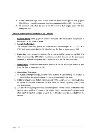 142 | P a g e
1.6 Gasket used for flange joints should be SS-304 spiral wound gasket with graphite
filler SS inner ring & CS outer ring dimensions as per ASME B16.20-1998 (R2004).
1.7 All external bolts shall be stud bolts threaded to full length, each with two
hexagonal nuts.
Technical Part of Special Conditions of the Contract:
1. Payment terms: 100% payment shall be released after satisfactory completion of
exchangers as per scope of work.
2. Completion Schedule:
The complete re-tubing job as per scope of work of exchangers E-112, E-512 & E-
2503 shall be completed within 06 Months from the date of placement of LOA.
3. Inspection: Entire inspection activities for re-tubing shall be carried out by TPIA. TPIA
shall be arranged by ONGC for a maximum period of 21 days for the exchangers.
However, if additional days required, contractor shall pay for additional days.
4. Mobilization: Successful bidder has to mobilize & lift the exchanger within 15 days
from the date of placement of LOI.
5. Guarantee / Warrantee:
a) Re-Tubed exchanger shall be guaranteed for material & workmanship for duration of
12 months after being put in operation successfully at ONGC site, Uran.
b) Bidder shall guarantee that all materials used in the equipment have been submitted
to regular acceptance procedure and free from any defect regarding quality, form
and appearance.
c) Any defect during the guarantee/ warrantee period vendor should rectify the defect
without delay and free of charge, if the vendor fails to attend / rectify the job. ONGC
shall rectify the defect and cost towards the rectification shall be deducted from the
vendor.
 