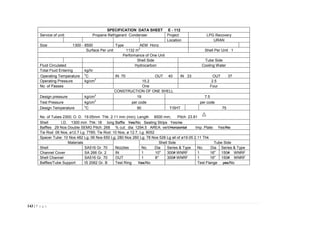 143 | P a g e
SPECIFICATION DATA SHEET E - 112
Service of unit: Propane Refrigerant Condenser Project LPG Recovery
Location URAN
Size 1300 - 8500 Type AEM Horiz
Surface Per unit 1132 m
2
Shell Per Unit 1
Performance of One Unit
Shell Side Tube Side
Fluid Circulated Hydrocarbon Cooling Water
Total Fluid Entering kg/hr
Operating Temperature
o
C IN 70 OUT 40 IN 33 OUT 37
Operating Pressure kg/cm
2
15.2 2.5
No. of Passes One Four
CONSTRUCTION OF ONE SHELL
Design pressure kg/cm
2
19 7.5
Test Pressure kg/cm
2
per code per code
Design Temperature
o
C 90 T/SHT 75
No. of Tubes 2300; O. D. 19.05mm Thk: 2.11 mm (min); Length 8500 mm; Pitch: 23.81
Shell I.D. 1300 mm Thk: 18 long Baffle Yes/No Sealing Strips Yes/no
Baffles 29 Nos Double SEMG Pitch: 268 % cut: dia: 1294.5 AREA: vert/Horizontal Imp. Plate: Yes/No
Tie Rod: 06 Nos, ø12.7 Lg. 7785; Tie Rod: 10 Nos, ø 12.7, Lg. 8052
Spacer Tube: 10 Nos 482 Lg; 06 Nos 650 Lg; 280 Nos 260 Lg; 78 Nos 528 Lg all of ø19.05 2.11 Thk
Materials
Nozzles
Shell Side Tube Side
Shell SA516 Gr. 70 No. Dia Series & Type No. Dia Series & Type
Channel Cover SA 266 Gr. 2 IN 1 10" 300# WNRF 1 16" 150# WNRF
Shell Channel SA516 Gr. 70 OUT 1 8" 300# WNRF 1 16" 150# WNRF
Baffles/Tube Support IS 2062 Gr. B Test Ring Yes/No Test Flange yes/No
 