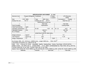 147 | P a g e
SPECIFICATION DATA SHEET E - 512
Service of unit: Propane Refrigerant Condenser Project LPG Recovery
Location URAN
Size 1100 - 8000 Type AEM Horiz Connected in Parallel
Surface Per unit 757 m
2
Surface per Unit 757 m
2
Shell Per Unit 1
Performance of One Unit
Shell Side Tube Side
Fluid Circulated Hydrocarbon Cooling Water
Total Fluid Entering kg/hr
Operating Temperature
o
C IN 69 OUT 45 IN 33 OUT 37
Operating Pressure kPa 1490.611 245.166
No. of Passes One Two
CONSTRUCTION OF ONE SHELL
Design pressure kg/cm
2
19 7.5
Test Pressure kg/cm
2
(g) 28.5 11.25
Design Temperature
o
C 90 T/SHT 65
No of tubes 1600; O.D. 19.05 mm 14 BWG (min); Length 8000 mm; Pitch 23.81
Tube Sheet LHS & RHS 2 no, 1256 Ø Thk: 60,
Shell O.D. 1100 mm I.D; 16 thk long Baffle Yes/No Sealing Strips Yes/no, Tube Sheet: 1278 Ø X 60Thk
Baffles: 30 Nos OD 1095.5 Thk: 6 Double SEMG % cut: AREA: vert/Horizontal Imp. Plate: Wide: 300 Lg: 255 Yes
Tie Rod: 8 Nos Dia: 12, Lg: 7530, Tie Rod: 4 Nos Dia: 12, Lg: 7288
Spacer Tube: 56 Nos OD: 19.05 14BWG Lg: 478, 234 Nos OD: 19.05 14 BWG Lg: 236, 12 Nos OD: 19.05 14 BWG Lg: 438
Materials Nozzles Shell Side Tube Side
 