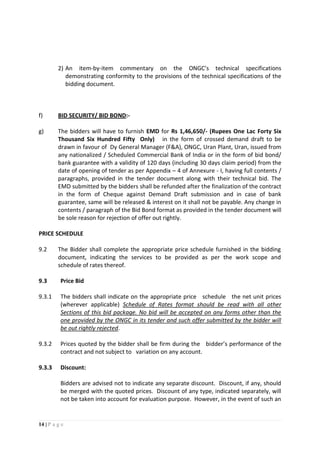 14 | P a g e
2) An item-by-item commentary on the ONGC’s technical specifications
demonstrating conformity to the provisions of the technical specifications of the
bidding document.
f) BID SECURITY/ BID BOND:-
g) The bidders will have to furnish EMD for Rs 1,46,650/- (Rupees One Lac Forty Six
Thousand Six Hundred Fifty Only) in the form of crossed demand draft to be
drawn in favour of Dy General Manager (F&A), ONGC, Uran Plant, Uran, issued from
any nationalized / Scheduled Commercial Bank of India or in the form of bid bond/
bank guarantee with a validity of 120 days (including 30 days claim period) from the
date of opening of tender as per Appendix – 4 of Annexure - I, having full contents /
paragraphs, provided in the tender document along with their technical bid. The
EMD submitted by the bidders shall be refunded after the finalization of the contract
in the form of Cheque against Demand Draft submission and in case of bank
guarantee, same will be released & interest on it shall not be payable. Any change in
contents / paragraph of the Bid Bond format as provided in the tender document will
be sole reason for rejection of offer out rightly.
PRICE SCHEDULE
9.2 The Bidder shall complete the appropriate price schedule furnished in the bidding
document, indicating the services to be provided as per the work scope and
schedule of rates thereof.
9.3 Price Bid
9.3.1 The bidders shall indicate on the appropriate price schedule the net unit prices
(wherever applicable) Schedule of Rates format should be read with all other
Sections of this bid package. No bid will be accepted on any forms other than the
one provided by the ONGC in its tender and such offer submitted by the bidder will
be out rightly rejected.
9.3.2 Prices quoted by the bidder shall be firm during the bidder’s performance of the
contract and not subject to variation on any account.
9.3.3 Discount:
Bidders are advised not to indicate any separate discount. Discount, if any, should
be merged with the quoted prices. Discount of any type, indicated separately, will
not be taken into account for evaluation purpose. However, in the event of such an
 
