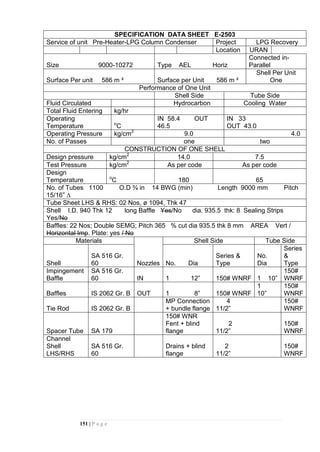 151 | P a g e
SPECIFICATION DATA SHEET E-2503
Service of unit Pre-Heater-LPG Column Condenser Project LPG Recovery
Location URAN
Size 9000-10272 Type AEL Horiz
Connected in-
Parallel
Surface Per unit 586 m ² Surface per Unit 586 m ²
Shell Per Unit
One
Performance of One Unit
Shell Side Tube Side
Fluid Circulated Hydrocarbon Cooling Water
Total Fluid Entering kg/hr
Operating
Temperature o
C
IN 58.4 OUT
46.5
IN 33
OUT 43.0
Operating Pressure kg/cm2
9.0 4.0
No. of Passes one two
CONSTRUCTION OF ONE SHELL
Design pressure kg/cm2
14.0 7.5
Test Pressure kg/cm2
As per code As per code
Design
Temperature o
C 180 65
No. of Tubes 1100 O.D ¾ in 14 BWG (min) Length 9000 mm Pitch
15/16” ∆
Tube Sheet LHS & RHS: 02 Nos, ø 1094, Thk 47
Shell I.D. 940 Thk 12 long Baffle Yes/No dia. 935.5 thk: 8 Sealing Strips
Yes/No
Baffles: 22 Nos; Double SEMG; Pitch 365 % cut dia 935.5 thk 8 mm AREA Vert /
Horizontal Imp. Plate: yes / No
Materials
Nozzles
Shell Side Tube Side
Shell
SA 516 Gr.
60 No. Dia
Series &
Type
No.
Dia
Series
&
Type
Impingement
Baffle
SA 516 Gr.
60 IN 1 12” 150# WNRF 1 10”
150#
WNRF
Baffles IS 2062 Gr. B OUT 1 8” 150# WNRF
1
10”
150#
WNRF
Tie Rod IS 2062 Gr. B
MP Connection
+ bundle flange
4
11/2”
150#
WNRF
Spacer Tube SA 179
150# WNR
Fent + blind
flange
2
11/2”
150#
WNRF
Channel
Shell
LHS/RHS
SA 516 Gr.
60
Drains + blind
flange
2
11/2”
150#
WNRF
 