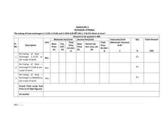 155 | P a g e
ANNEXURE V
Schedule of Rates
“Re-tubing of heat exchangers E-112D, E-512B and E-2503 A/B of LPG 1, 2 & CFU Plant at Uran”.
Amount to be quoted in INR
Sr.
No
Description
Unit
Materials Part/Unit Service Part/Unit Total price/Unit
(Materials +Service)
A+B=
C
Qty
D
Total Amount
CXD
Basic
Price
A1
Tax,
VAT,
A2
Total
Price
A1+A2=
A
Basic
Price
B1
Service tax
incl. Cess, etc
B2
Total
Price
B1+B2=
B
1
Re-Tubing of Heat –
Exchanger E-112D as
per scope of work.
Nos
01
2
Re-Tubing of Heat –
Exchanger E-512B as per
scope of work.
Nos
01
3
Re-Tubing of Heat –
Exchanger E-2503A/B as
per scope of work.
Nos
01
Grand Total Lump Sum
Price (1+2+3)(in figures)
(In words)
 