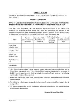 157 | P a g e
SCHEDULE OF RATES
Sub: Job of “Re-tubing of heat exchangers E-112D, E-512B and E-2503 A/B of LPG 1, 2 & CFU
Plant at Uran”.
TAX BREAK-UP FORMAT
RATES OF TAXES & DUTIES CONSIDERED AND INCLUDED IN THE ABOVE LUMP SUM PRICE ARE
TO BE INDICATED FOR THE PURPOSE OF CLAIM IN ACCORDANCE WITH CHANGE IN LAW
Laws, Acts, Rules, Regulations, etc. and the tariffs thereof considered by the bidder while
estimating the incidence of taxes, duties, fees, levies, etc. considered and included in the
bidder’s Lump sum price as per relevant provisions of general Conditions of Contract to be used
for the purpose of adjustment to the contract price in the event of change in law.
ITEM
Tender
document clause
reference
Laws /Act / Rules
/Regulations etc.
reference
Tariff indicating
rate of tax
/duty /fee
/levy, etc.
Amount included
in the Lump sum
Price
Excise Duty
including Cess
Sales Tax / VAT
Service Tax
including Cess
Works Contract
Tax
Any other tax
1. ONGC is registered under the Central Sales Tax Act and is entitled to avail concessional rate of
Central Sales tax against form `C' in respect of inter-state purchases directly consigned to
ONGC from the contractors in India provided the details of such cases are specifically
mentioned in the bid and the contract.
2. Bidder may suitably add other heads towards all the provisions and related information with
regard to above.
3. The bidder not indicating the rates as desired above shall not be entitled for any claim due to
change in law.
4. The bid will be evaluated on the basis of the total lump sum amount and not on separate
individual work wise amount.
(Signature & Seal of the Bidder)
 