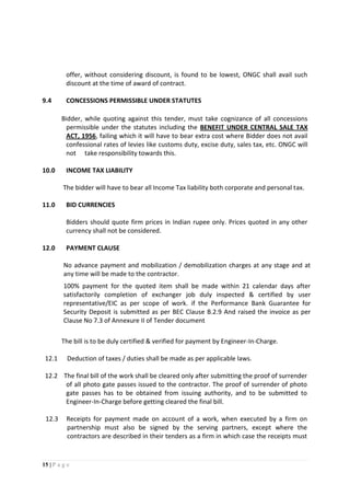 15 | P a g e
offer, without considering discount, is found to be lowest, ONGC shall avail such
discount at the time of award of contract.
9.4 CONCESSIONS PERMISSIBLE UNDER STATUTES
Bidder, while quoting against this tender, must take cognizance of all concessions
permissible under the statutes including the BENEFIT UNDER CENTRAL SALE TAX
ACT, 1956, failing which it will have to bear extra cost where Bidder does not avail
confessional rates of levies like customs duty, excise duty, sales tax, etc. ONGC will
not take responsibility towards this.
10.0 INCOME TAX LIABILITY
The bidder will have to bear all Income Tax liability both corporate and personal tax.
11.0 BID CURRENCIES
Bidders should quote firm prices in Indian rupee only. Prices quoted in any other
currency shall not be considered.
12.0 PAYMENT CLAUSE
No advance payment and mobilization / demobilization charges at any stage and at
any time will be made to the contractor.
100% payment for the quoted item shall be made within 21 calendar days after
satisfactorily completion of exchanger job duly inspected & certified by user
representative/EIC as per scope of work. if the Performance Bank Guarantee for
Security Deposit is submitted as per BEC Clause B.2.9 And raised the invoice as per
Clause No 7.3 of Annexure II of Tender document
The bill is to be duly certified & verified for payment by Engineer-In-Charge.
12.1 Deduction of taxes / duties shall be made as per applicable laws.
12.2 The final bill of the work shall be cleared only after submitting the proof of surrender
of all photo gate passes issued to the contractor. The proof of surrender of photo
gate passes has to be obtained from issuing authority, and to be submitted to
Engineer-In-Charge before getting cleared the final bill.
12.3 Receipts for payment made on account of a work, when executed by a firm on
partnership must also be signed by the serving partners, except where the
contractors are described in their tenders as a firm in which case the receipts must
 