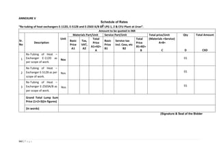 161 | P a g e
ANNEXURE V
Schedule of Rates
“Re-tubing of heat exchangers E-112D, E-512B and E-2503 A/B of LPG 1, 2 & CFU Plant at Uran”.
Amount to be quoted in INR
Sr.
No
Description
Unit
Materials Part/Unit Service Part/Unit Total price/Unit
(Materials +Service)
A+B=
C
Qty
D
Total Amount
CXD
Basic
Price
A1
Tax,
VAT,
A2
Total
Price
A1+A2=
A
Basic
Price
B1
Service tax
incl. Cess, etc
B2
Total
Price
B1+B2=
B
1
Re-Tubing of Heat –
Exchanger E-112D as
per scope of work.
Nos
01
2
Re-Tubing of Heat –
Exchanger E-512B as per
scope of work.
Nos
01
3
Re-Tubing of Heat –
Exchanger E-2503A/B as
per scope of work.
Nos
01
Grand Total Lump Sum
Price (1+2+3)(in figures)
(In words)
(Signature & Seal of the Bidder
 