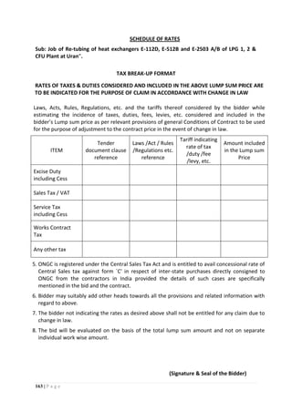 163 | P a g e
SCHEDULE OF RATES
Sub: Job of Re-tubing of heat exchangers E-112D, E-512B and E-2503 A/B of LPG 1, 2 &
CFU Plant at Uran”.
TAX BREAK-UP FORMAT
RATES OF TAXES & DUTIES CONSIDERED AND INCLUDED IN THE ABOVE LUMP SUM PRICE ARE
TO BE INDICATED FOR THE PURPOSE OF CLAIM IN ACCORDANCE WITH CHANGE IN LAW
Laws, Acts, Rules, Regulations, etc. and the tariffs thereof considered by the bidder while
estimating the incidence of taxes, duties, fees, levies, etc. considered and included in the
bidder’s Lump sum price as per relevant provisions of general Conditions of Contract to be used
for the purpose of adjustment to the contract price in the event of change in law.
ITEM
Tender
document clause
reference
Laws /Act / Rules
/Regulations etc.
reference
Tariff indicating
rate of tax
/duty /fee
/levy, etc.
Amount included
in the Lump sum
Price
Excise Duty
including Cess
Sales Tax / VAT
Service Tax
including Cess
Works Contract
Tax
Any other tax
5. ONGC is registered under the Central Sales Tax Act and is entitled to avail concessional rate of
Central Sales tax against form `C' in respect of inter-state purchases directly consigned to
ONGC from the contractors in India provided the details of such cases are specifically
mentioned in the bid and the contract.
6. Bidder may suitably add other heads towards all the provisions and related information with
regard to above.
7. The bidder not indicating the rates as desired above shall not be entitled for any claim due to
change in law.
8. The bid will be evaluated on the basis of the total lump sum amount and not on separate
individual work wise amount.
(Signature & Seal of the Bidder)
 