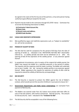 16 | P a g e
be signed in the name of the firm by one of the partners, or by some person having
authority to give effectual receipt for the same.
12.4 Payment may be made to the contractor through ECS /STEP. Hence Contractor has
to furnish the following information to ONGC.
(a) Contractor’s Bank Account No.
(b) Bank Code.
(c) Branch name and address.
(d) MICR Code Number.
13.0 VAGUE AND INDEFINITE EXPRESSIONS
13.1 Bids qualified by vague and indefinite expressions such, as "Subject to availability"
etc. will not be considered.
14.0 PERIOD OF VALIDITY OF BIDS
14.1 The Bid shall be valid for acceptance for the period of 90 Days from the date of
opening of tender as indicated in the "INVITATION FOR BID/ BEC" (hereinafter
referred to as validity period) and shall not be withdrawn on or after the
opening of bids till the expiration of the validity period or any extension agreed
thereof.
14.2 In exceptional circumstances, prior to expiry of the original bid validity period, the
ONGC may request the bidder for a specified extension in the period of validity.
The requests and the responses shall be made in writing. The Bidder will undertake
not to vary / modify the bid during the validity period or any extension agreed
thereof. Bidder agreeing to the request for extension of validity of offer shall be
required to extend the validity of Bid Security correspondingly.
15.0 BID SECURITY
15.1 The Bid Security is required to protect the ONGC against the risk of Bidder's
conduct, which would warrant the security’s forfeiture in pursuance to clause 16.7
15.2 Government Departments and Public Sector Undertakings are exempted from
payment of Bid Security.
15.3 The Bidders not covered under Para 16.2 above must enclose with their offer (in
case of two bid systems, with techno-commercial bid) bid security. The amount
for bid security has been indicated in the "Invitation for Bid".
15.4 The Bid Security shall be acceptable in any of the following forms:
 