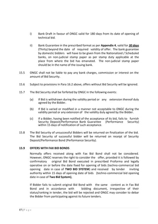 17 | P a g e
i) Bank Draft in favour of ONGC valid for 180 days from its date of opening of
technical bid.
ii) Bank Guarantee in the prescribed format as per Appendix 4, valid for 30 days
(Thirty) beyond the date of required validity of offer. The bank guarantee
by domestic bidders will have to be given from the Nationalized / Scheduled
banks, on non-judicial stamp paper as per stamp duty applicable at the
place from where the bid has emanated. The non-judicial stamp paper
should be in the name of the issuing bank.
15.5 ONGC shall not be liable to pay any bank charges, commission or interest on the
amount of Bid Security.
15.6 Subject to provisions in Para 16.2 above, offers without Bid Security will be ignored.
15.7 The Bid Security shall be forfeited by ONGC in the following events:
(a) If Bid is withdrawn during the validity period or any extension thereof duly
agreed by the Bidder.
(b) If Bid is varied or modified in a manner not acceptable to ONGC during the
validity period or any extension of the validity duly agreed by the Bidder.
(c) If a Bidder, having been notified of the acceptance of its bid, fails to furnish
Security Deposit/Performance Bank Guarantee (Performance Security)
within 15 days of notification of such acceptance.
15.8 The Bid Security of unsuccessful Bidders will be returned on finalization of the bid.
The Bid Security of successful bidder will be returned on receipt of Security
Deposit/Performance Bond (Performance Security).
15.9 OFFERS WITH FAX BID BONDS
Normally offers received along with Fax Bid Bond shall not be considered.
However, ONGC reserves the right to consider the offer, provided it is followed by
confirmatory original Bid Bond executed in prescribed Proforma and legally
operative on or before the date fixed for opening of bids (techno-commercial bid
opening date in case of TWO BID SYSTEM) and received by tender inviting
authority within 15 days of opening date of bids (techno-commercial bid opening
date in case of Two Bid System),
If Bidder fails to submit original Bid Bond with the same content as in Fax Bid
Bond and in accordance with bidding document, irrespective of their
status/ranking in tender, the bid will be rejected and ONGC may consider to debar
the Bidder from participating against its future tenders.
 