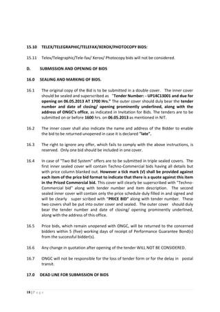 18 | P a g e
15.10 TELEX/TELEGRAPHIC/TELEFAX/XEROX/PHOTOCOPY BIDS:
15.11 Telex/Telegraphic/Tele-fax/ Xerox/ Photocopy bids will not be considered.
D. SUBMISSION AND OPENING OF BIDS
16.0 SEALING AND MARKING OF BIDS.
16.1 The original copy of the Bid is to be submitted in a double cover. The inner cover
should be sealed and superscribed as "Tender Number: - UP14C13001 and due for
opening on 06.05.2013 AT 1700 Hrs.” The outer cover should duly bear the tender
number and date of closing/ opening prominently underlined, along with the
address of ONGC’s office, as indicated in Invitation for Bids. The tenders are to be
submitted on or before 1600 hrs. on 06.05.2013 as mentioned in NIT.
16.2 The inner cover shall also indicate the name and address of the Bidder to enable
the bid to be returned unopened in case it is declared "late".
16.3 The right to ignore any offer, which fails to comply with the above instructions, is
reserved. Only one bid should be included in one cover.
16.4 In case of "Two Bid System" offers are to be submitted in triple sealed covers. The
first inner sealed cover will contain Techno-Commercial bids having all details but
with price column blanked out. However a tick mark (√) shall be provided against
each item of the price bid format to indicate that there is a quote against this item
in the Priced Commercial bid. This cover will clearly be superscribed with "Techno-
Commercial bid" along with tender number and item description. The second
sealed inner cover will contain only the price schedule duly filled in and signed and
will be clearly super scribed with “PRICE BID" along with tender number. These
two covers shall be put into outer cover and sealed. The outer cover should duly
bear the tender number and date of closing/ opening prominently underlined,
along with the address of this office.
16.5 Price bids, which remain unopened with ONGC, will be returned to the concerned
bidders within 5 (five) working days of receipt of Performance Guarantee Bond(s)
from the successful bidder(s).
16.6 Any change in quotation after opening of the tender WILL NOT BE CONSIDERED.
16.7 ONGC will not be responsible for the loss of tender form or for the delay in postal
transit.
17.0 DEAD LINE FOR SUBMISSION OF BIDS
 