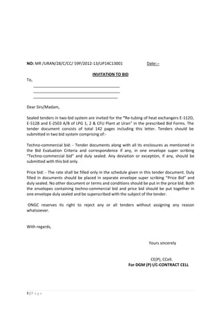 1 | P a g e
NO: MR /URAN/28/C/CC/ 59P/2012-13/UP14C13001 Date:--
INVITATION TO BID
To,
_______________________________________
_______________________________________
______________________________________
Dear Sirs/Madam,
Sealed tenders in two-bid system are invited for the “Re-tubing of heat exchangers E-112D,
E-512B and E-2503 A/B of LPG 1, 2 & CFU Plant at Uran” in the prescribed Bid Forms. The
tender document consists of total 142 pages including this letter. Tenders should be
submitted in two bid system comprising of:-
Techno-commercial bid: - Tender documents along with all its enclosures as mentioned in
the Bid Evaluation Criteria and correspondence if any, in one envelope super scribing
“Techno-commercial bid” and duly sealed. Any deviation or exception, if any, should be
submitted with this bid only.
Price bid: - The rate shall be filled only in the schedule given in this tender document. Duly
filled in documents should be placed in separate envelope super scribing “Price Bid” and
duly sealed. No other document or terms and conditions should be put in the price bid. Both
the envelopes containing techno-commercial bid and price bid should be put together in
one envelope duly sealed and be superscribed with the subject of the tender.
ONGC reserves its right to reject any or all tenders without assigning any reason
whatsoever.
With regards,
Yours sincerely
CE(P), CCell.
For DGM (P) I/C-CONTRACT CELL
 
