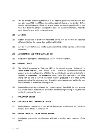 19 | P a g e
17.1 The Bid must be received by the ONGC at the address specified in Invitation for Bids
not later than 1500 Hrs (IST) on the notified date of closing of the tender. Offers
sent by hand delivery should be put in the Tender Box at the specified office not
later than 1500 Hrs. (IST) on the specified date. All out-station tenders, if sent by
post, should be sent under registered cover.
18.0 LATE BIDS
18.1 Bidders are advised in their own interest to ensure that bid reaches the specified
office well before the closing date and time of the bid.
18.2 Any bid received after dead line for submission of bid, will be rejected and returned
unopened.
19.0 MODIFICATION AND WITHDRAWAL OF BIDS
19.1 No bid may be modified after the dead line for submission of bids.
20.0 OPENING OF BIDS
20.1 The bid will be opened at 1700 Hrs. (IST) on the date of opening indicated in
"INVITATION FOR BID". The Bidder or his authorized representative may be
present at the time of opening of bid on the specified date, but a letter in the form
annexed at Appendix- 7 of Annexure I hereto must be forwarded to this office
along with bid and a copy of this letter must be produced in the office by the
person attending the opening of bid. Unless this letter is presented by him, he may
not be allowed to attend the opening of bid.
20.2 In case of unscheduled holiday on the closing/opening day of bid, the next working
day will be treated as scheduled prescribed day of closing/opening of bid; the time
notified remaining the same.
E. EVALUATION OF BIDS
21.0 EVALUATION AND COMPARISON OF BIDS
21.1 Evaluation and comparison of bids will be done as per provisions of Bid Evaluation
Criteria & BEC Matrix at Annexure-IV.
22.0 UNSOLICITED POST TENDER MODIFICATIONS:
22.1 Unsolicited post-tender modifications will lead to straight away rejection of the
offer.
 