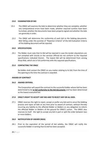 20 | P a g e
23.0 EXAMINATION OF BID
23.1 The ONGC will examine the bids to determine whether they are complete, whether
any computational errors have been made, whether required sureties have been
furnished, whether the documents have been properly signed and whether the bids
are generally in order.
23.2 The ONGC will determine the conformity of each bid to the bidding documents.
Bids falling under the purview of “Rejection Criteria” of the bid Evaluation Criteria
of the bidding document will be rejected.
24.0 SPECIFICATIONS:
24.1 The Bidder must note that its Bid will be rejected in case the tender stipulations are
not complied with strictly or the services offered do not conform to the required
specifications indicated therein. The lowest Bid will be determined from among
those Bids, which are in full conformity with the required specifications.
25.0 CONTACTING THE ONGC
No bidder shall contact the ONGC on any matter relating to its bid, from the time of
the opening to the time the contract is awarded.
AWARD OF CONTRACT
26.0 AWARD CRITERIA.
The Corporation will award the contract to the successful bidder whose bid has been
determined to be in full conformity to the bid documents and has been determined
as the lowest evaluated bid.
27.0 ONGC’S RIGHT TO ACCEPT ANY BID AND TO REJECT ANY OR ALL BIDS.
27.1 ONGC reserves the right to reject, accept or prefer any bid and to annul the bidding
process and reject all bids at any time prior to award of contract, without thereby
incurring any liability to the affected Bidder or Bidders or any obligation to inform
the affected Bidder or Bidders of the ground for ONGC’s action. The ONGC also
reserves to itself the right to accept any bid in part or split the order between two
or more bidders.
28.0 NOTIFICATION OF AWARD (NOA)
28.1 Prior to the expiration of the period of bid validity, the ONGC will notify the
successful bidder in writing that its bid has been accepted.
 