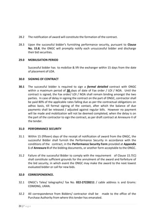 21 | P a g e
28.2 The notification of award will constitute the formation of the contract.
28.3 Upon the successful bidder’s furnishing performance security, pursuant to Clause
No. 15.8, the ONGC will promptly notify each unsuccessful bidder and discharge
their bid securities.
29.0 MOBILISATION PERIOD
Successful bidder has to mobilize & lift the exchanger within 15 days from the date
of placement of LOA.
30.0 SIGNING OF CONTRACT
30.1 The successful bidder is required to sign a formal detailed contract with ONGC
within a maximum period of 30 days of date of Fax order / LOI / NOA. Until the
contract is signed, the Fax order/ LOI / NOA shall remain binding amongst the two
parties. In case of delay in signing the contract on the part of ONGC, contractor shall
be paid 80% of the applicable rates falling due as per the contractual obligations on
adhoc basis, till formal signing of the contact, after which the balance of due
payments shall be released / adjusted against regular bills. However no payment
will be made and mobilization will not be deemed completed, when the delay is on
the part of the contractor to sign the contract, as per draft contract at Annexure-II of
the tender.
31.0 PERFORMANCE SECURITY
31.1 Within 15 (fifteen) days of the receipt of notification of award from the ONGC, the
successful Bidder shall furnish the Performance Security in accordance with the
conditions of the contract, in the Performance Security Form provided at Appendix
1 of Annexure II of the bidding documents, or another form acceptable to the ONGC.
31.2 Failure of the successful Bidder to comply with the requirement of Clause 15.7(C)
shall constitute sufficient grounds for the annulment of the award and forfeiture of
the bid security, in which event the ONGC may make the award to the next lowest
evaluated bidder or call for new bids.
32.0 CORRESPONDENCE.
32.1 ONGC’s Telex/ telegraphic/ fax No. 022-27228211 / cable address is and Grams:
COMONG, URAN.
32.2 All correspondence from Bidders/ contractor shall be made to the office of the
Purchase Authority from where this tender has emanated.
 