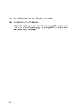 22 | P a g e
32.3 All correspondence shall bear reference to bid number.
33.0 REPRESENTATION FROM THE BIDDER:
Representation(s) if any, in connection with the processing of the tender may be
sent directly to Dy General Manager(p), 116, Dronagiri Bhavan, Uran Plant, Uran -
400702, Dist. Raigad, Maharashtra.
 