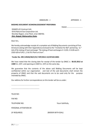 23 | P a g e
ANNEXURE – I APPENDIX - 1
BIDDING DOCUMENT ACKNOWLEDGEMENT PROFORMA
Dated:.................................
DGM(P)-I/C-Contract Cell,
Oil & Natural Gas Corporation Ltd.
Mumbai Region, Uran Plant, Uran-400702.
Dist.-Raigad, Maharashtra State.
Dear Sirs,
We hereby acknowledge receipt of a complete set of Bidding Documents consisting of Five
Annexure (along with their Appendices) enclosed to the "Invitation for Bid” pertaining to “
Job of Re-tubing of heat exchanger “Re-tubing of heat exchangers E-112D, E-512B and E-
2503 A/B of LPG 1, 2 & CFU Plant at Uran”.
Tender No. MR /URAN/28/C/CC/ 59P/2012-13/UP14C13001
We have noted that the closing date for receipt of the tender by ONGC is 06.05.2013 at
1400 hrs. (IST) and opening at 1500 hrs. (IST) on the same day.
We guarantee that the contents of the above said Bidding Documents will be kept
confidential within our organization and text of the said documents shall remain the
property of ONGC and that the said documents are to be used only for the purpose
intended by ONGC.
Our address for further correspondence on this tender will be as under:
……………………………………………………….
……………………………………………………….
TELEX NO:
FAX NO:
TELEPHONE NO: Yours faithfully,
PERSONAL ATTENTION OF:
(IF REQUIRED) (BIDDER WITH SEAL)
 