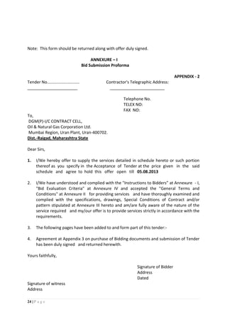24 | P a g e
Note: This form should be returned along with offer duly signed.
ANNEXURE – I
Bid Submission Proforma
APPENDIX - 2
Tender No............................ Contractor's Telegraphic Address:
______________________ ________________________
Telephone No.
TELEX NO:
FAX NO:
To,
DGM(P)-I/C CONTRACT CELL,
Oil & Natural Gas Corporation Ltd.
Mumbai Region, Uran Plant, Uran-400702.
Dist.-Raigad, Maharashtra State
Dear Sirs,
1. I/We hereby offer to supply the services detailed in schedule hereto or such portion
thereof as you specify in the Acceptance of Tender at the price given in the said
schedule and agree to hold this offer open till 05.08.2013
2. I/We have understood and complied with the "Instructions to Bidders” at Annexure - I,
"Bid Evaluation Criteria" at Annexure IV and accepted the "General Terms and
Conditions" at Annexure II for providing services and have thoroughly examined and
complied with the specifications, drawings, Special Conditions of Contract and/or
pattern stipulated at Annexure III hereto and am/are fully aware of the nature of the
service required and my/our offer is to provide services strictly in accordance with the
requirements.
3. The following pages have been added to and form part of this tender:-
4. Agreement at Appendix 3 on purchase of Bidding documents and submission of Tender
has been duly signed and returned herewith.
Yours faithfully,
Signature of Bidder
Address
Dated
Signature of witness
Address
 
