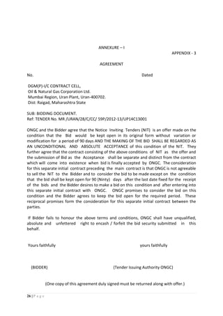26 | P a g e
ANNEXURE – I
APPENDIX - 3
AGREEMENT
No. Dated
DGM(P)-I/C CONTRACT CELL,
Oil & Natural Gas Corporation Ltd.
Mumbai Region, Uran Plant, Uran-400702.
Dist: Raigad, Maharashtra State
SUB: BIDDING DOCUMENT.
Ref: TENDER No. MR /URAN/28/C/CC/ 59P/2012-13/UP14C13001
ONGC and the Bidder agree that the Notice Inviting Tenders (NIT) is an offer made on the
condition that the Bid would be kept open in its original form without variation or
modification for a period of 90 days AND THE MAKING OF THE BID SHALL BE REGARDED AS
AN UNCONDITIONAL AND ABSOLUTE ACCEPTANCE of this condition of the NIT. They
further agree that the contract consisting of the above conditions of NIT as the offer and
the submission of Bid as the Acceptance shall be separate and distinct from the contract
which will come into existence when bid is finally accepted by ONGC. The consideration
for this separate initial contract preceding the main contract is that ONGC is not agreeable
to sell the NIT to the Bidder and to consider the bid to be made except on the condition
that the bid shall be kept open for 90 (Ninty) days after the last date fixed for the receipt
of the bids and the Bidder desires to make a bid on this condition and after entering into
this separate initial contract with ONGC. ONGC promises to consider the bid on this
condition and the Bidder agrees to keep the bid open for the required period. These
reciprocal promises form the consideration for this separate initial contract between the
parties.
If Bidder fails to honour the above terms and conditions, ONGC shall have unqualified,
absolute and unfettered right to encash / forfeit the bid security submitted in this
behalf.
Yours faithfully yours faithfully
(BIDDER) (Tender Issuing Authority ONGC)
(One copy of this agreement duly signed must be returned along with offer.)
 