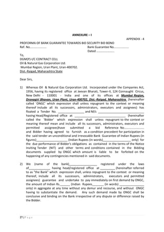 27 | P a g e
ANNEXURE – I
APPENDIX - 4
PROFORMA OF BANK GUARANTEE TOWARDS BID SECURITY BID BOND
Ref. No.................... Bank Guarantee No………..........
Dated ..………………...
To,
DGM(P)-I/C CONTRACT CELL
Oil & Natural Gas Corporation Ltd.
Mumbai Region, Uran Plant, Uran-400702.
Dist.-Raigad, Maharashtra State
Dear Sirs,
1) Whereas Oil & Natural Gas Corporation Ltd. Incorporated under the Companies Act,
1956, having its registered office at Jeevan Bharati, Tower-II, 124 Connaught Circus,
New Delhi - 110001 - India and one of its offices at Mumbai Region,
Dronagiri Bhavan, Uran Plant, Uran-400702, Dist.-Raigad, Maharashtra (hereinafter
called `ONGC' which expression shall unless repugnant to the context or meaning
thereof include all its successors, administrators, executors and assignees) has
floated a Tender No. ________________ and M/s ____________________________
having Head/Registered office at _______________________________ (hereinafter
called the 'Bidder' which expression shall unless repugnant to the context or
meaning thereof mean and include all its successors, administrators, executors and
permitted assignees)have submitted a bid Reference No........................
and Bidder having agreed to furnish as a condition precedent for participation in
the said tender an unconditional and irrevocable Bank Guarantee of Indian Rupees (in
figures)___________________ (Indian Rupees (in words)_________________ only) for
the due performance of Bidder's obligations as contained in the terms of the Notice
Inviting Tender (NIT) and other terms and conditions contained in the Bidding
documents supplied by ONGC which amount is liable to be forfeited on the
happening of any contingencies mentioned in said documents.
2) We (name of the bank)_________________ registered under the laws
of_____________ having head/registered office at _________ (hereinafter referred
to as "the Bank" which expression shall, unless repugnant to the context or meaning
thereof, include all its successors, administrators, executors and permitted
assignees) guarantee and undertake to pay immediately on first demand by ONGC,
the amount of Indian Rs.______ (Indian Rupees_______ (in words) _______________
only) in aggregate at any time without any demur and recourse, and without ONGC
having to substantiate the demand. Any such demand made by ONGC shall be
conclusive and binding on the Bank irrespective of any dispute or difference raised by
the Bidder.
 