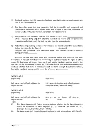 28 | P a g e
3) The Bank confirms that this guarantee has been issued with observance of appropriate
laws of the country of issue.
4) The Bank also agree that this guarantee shall be irrevocable and governed and
construed in accordance with Indian Laws and subject to exclusive jurisdiction of
Indian Courts of the place from where tenders have been invited.
5) This guarantee shall be irrevocable and shall remain in force upto ________________
which includes thirty (30) days after the period of bid validity and any demand in
respect thereof should reach the Bank not later than the aforesaid date.
6) Notwithstanding anything contained hereinabove, our liability under this Guarantee is
limited to Indian Rs. (in figures) _________________ (in words) ________________
only) and our guarantee shall remain in force until (indicate the date of expiry of
bank guarantee) _________.
We must receive any claim under this Guarantee before the expiry of this Bank
Guarantee. If no such claim has been received by us by the said date, the rights of ONGC
under this Guarantee will cease. However, if such a claim has been received by us by the
said date, all the rights of ONGC under this Guarantee shall be valid and shall not cease until
we have satisfied that claim. In witness whereof, the Bank, through its authorized officer,
has set its hand and stamp on this ........ day of ........... at .....................
WITNESS NO. 1
(Signature) (Signature)
Full name and official address (in
legible letters)
Full name, designation and official address
(in legible letters) with Bank stamp.
WITNESS NO. 2
(Signature) (Signature)
Full name and official address (in
legible letters)
Attorney as per Power of Attorney
No........….…….. Dated …………
Note:
(i) This Bank Guarantee/all further communications relating to the Bank Guarantee
should be forwarded to Chief Engineer (E), I/C Contract Cell, Room No.-102,
Dronagiri Bhavan, Uran Plant, Uran –400702.
(ii) Bank guarantee, duly executed as per the above format, is to enclosed with the offer
 