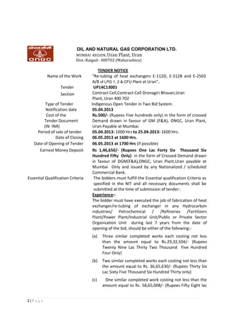 2 | P a g e
TENDER NOTICE
Name of the Work “Re-tubing of heat exchangers E-112D, E-512B and E-2503
A/B of LPG 1, 2 & CFU Plant at Uran”.
UP14C13001
Contract Cell,Contract-Cell Dronagiri Bhavan,Uran
Plant, Uran 400 702
Tender
Section
Type of Tender Indigenous Open Tender in Two Bid System.
Notification date 05.04.2013
Cost of the
Tender Document
(IN INR)
Rs.500/- (Rupees Five hundreds only) in the form of crossed
Demand drawn in favour of GM (F&A), ONGC, Uran Plant,
Uran Payable at Mumbai.
Period of sale of tender 05.04.2013: 1000 Hrs to 25.04.2013: 1600 Hrs.
Date of Closing 06.05.2013 at 1600 Hrs.
Date of Opening of Tender 06.05.2013 at 1700 Hrs (if possible)
Earnest Money Deposit Rs 1,46,650/- (Rupees One Lac Forty Six Thousand Six
Hundred Fifty Only) in the form of Crossed Demand drawn
in favour of DGM(F&A),ONGC, Uran Plant,Uran payable at
Mumbai Only and issued by any Nationalized / scheduled
Commercial Bank.
Essential Qualification Criteria The bidders must fulfill the Essential qualification Criteria as
specified in the NIT and all necessary documents shall be
submitted at the time of submission of tender:.
Experience:-
The bidder must have executed the job of fabrication of heat
exchanger/re-tubing of exchanger in any Hydrocarbon
industries/ Petrochemical / /Refineries /Fertilizers
Plant/Power Plant/Industrial Unit/Public or Private Sector
Organization Unit during last 7 years from the date of
opening of the bid, should be either of the following:-
(a) Three similar completed works each costing not less
than the amount equal to Rs.29,32,504/- (Rupees
Twenty Nine Lac Thirty Two Thousand Five Hundred
Four Only)
(b) Two similar completed works each costing not less than
the amount equal to Rs. 36,65,630/- (Rupees Thirty Six
Lac Sixty Five Thousand Six Hundred Thirty only)
(c) One similar completed work costing not less than the
amount equal to Rs. 58,65,008/- (Rupees Fifty Eight lac
OIL AND NATURAL GAS CORPORATION LTD.
MUMBAI REGION, Uran Plant, Uran
Dist.-Raigad– 400702 (Maharashtra)
 