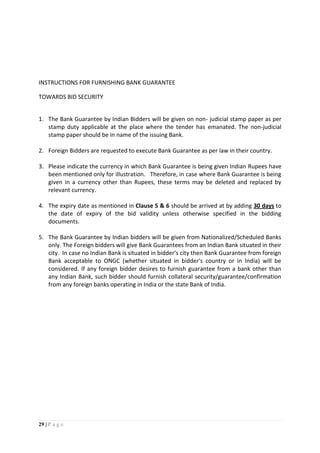29 | P a g e
INSTRUCTIONS FOR FURNISHING BANK GUARANTEE
TOWARDS BID SECURITY
1. The Bank Guarantee by Indian Bidders will be given on non- judicial stamp paper as per
stamp duty applicable at the place where the tender has emanated. The non-judicial
stamp paper should be in name of the issuing Bank.
2. Foreign Bidders are requested to execute Bank Guarantee as per law in their country.
3. Please indicate the currency in which Bank Guarantee is being given Indian Rupees have
been mentioned only for illustration. Therefore, in case where Bank Guarantee is being
given in a currency other than Rupees, these terms may be deleted and replaced by
relevant currency.
4. The expiry date as mentioned in Clause 5 & 6 should be arrived at by adding 30 days to
the date of expiry of the bid validity unless otherwise specified in the bidding
documents.
5. The Bank Guarantee by Indian bidders will be given from Nationalized/Scheduled Banks
only. The Foreign bidders will give Bank Guarantees from an Indian Bank situated in their
city. In case no Indian Bank is situated in bidder’s city then Bank Guarantee from foreign
Bank acceptable to ONGC (whether situated in bidder's country or in India) will be
considered. If any foreign bidder desires to furnish guarantee from a bank other than
any Indian Bank, such bidder should furnish collateral security/guarantee/confirmation
from any foreign banks operating in India or the state Bank of India.
 
