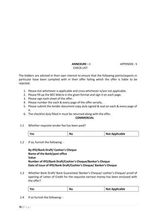 30 | P a g e
ANNEXURE – I APPENDIX - 5
CHECK LIST
The bidders are advised in their own interest to ensure that the following points/aspects in
particular have been complied with in their offer failing which the offer is liable to be
rejected.
1. Please tick whichever is applicable and cross whichever is/are not applicable.
2. Please fill up the BEC Matrix in the given format and sign it on each page.
3. Please sign each sheet of the offer.
4. Please number the each & every page of the offer serially.
5. Please submit the tender document copy duly signed & seal on each & every page of
it.
6. The checklist duly filled in must be returned along with the offer.
COMMERCIAL
1.1 Whether requisite tender fee has been paid?
Yes No Not Applicable
1.2 If so, furnish the following: -
By IPO/Bank Draft/ Cashier's Cheque
Name of the Bank/post office
Value
Number of IPO/Bank Draft/Cashier's Cheque/Banker’s Cheque
Date of issue of IPO/Bank Draft/Cashier's Cheque/ Banker’s Cheque
1.3 Whether Bank Draft/ Bank Guarantee/ Banker’s Cheque/ cashier’s Cheque/ proof of
opening of Letter of Credit for the requisite earnest money has been enclosed with
the offer?
Yes No Not Applicable
1.4 If so furnish the following: -
 