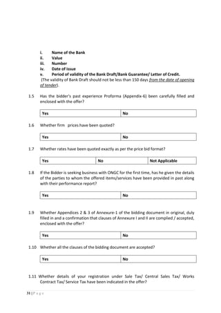 31 | P a g e
i. Name of the Bank
ii. Value
iii. Number
iv. Date of issue
v. Period of validity of the Bank Draft/Bank Guarantee/ Letter of Credit.
(The validity of Bank Draft should not be less than 150 days from the date of opening
of tender).
1.5 Has the bidder's past experience Proforma (Appendix-6) been carefully filled and
enclosed with the offer?
Yes No
1.6 Whether firm prices have been quoted?
Yes No
1.7 Whether rates have been quoted exactly as per the price bid format?
Yes No Not Applicable
1.8 If the Bidder is seeking business with ONGC for the first time, has he given the details
of the parties to whom the offered items/services have been provided in past along
with their performance report?
Yes No
1.9 Whether Appendices 2 & 3 of Annexure-1 of the bidding document in original, duly
filled in and a confirmation that clauses of Annexure I and II are complied / accepted,
enclosed with the offer?
Yes No
1.10 Whether all the clauses of the bidding document are accepted?
Yes No
1.11 Whether details of your registration under Sale Tax/ Central Sales Tax/ Works
Contract Tax/ Service Tax have been indicated in the offer?
 