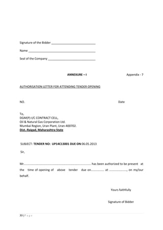 33 | P a g e
Signature of the Bidder ___________________________
Name _________________________________________
Seal of the Company _____________________________
ANNEXURE – I Appendix - 7
AUTHORISATION LETTER FOR ATTENDING TENDER OPENING
NO. Date
To,
DGM(P)-I/C CONTRACT CELL,
Oil & Natural Gas Corporation Ltd.
Mumbai Region, Uran Plant, Uran-400702.
Dist.-Raigad, Maharashtra State
SUBJECT: TENDER NO: UP14C13001 DUE ON 06.05.2013
Sir,
Mr...............………………………………………………................. has been authorized to be present at
the time of opening of above tender due on................ at ....................., on my/our
behalf.
Yours faithfully
Signature of Bidder
 