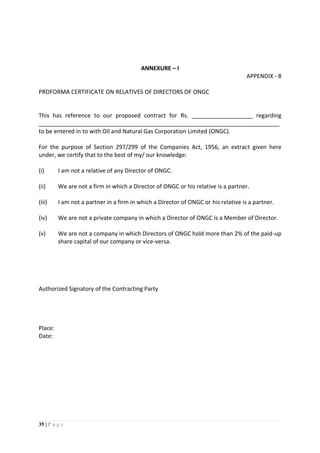 35 | P a g e
ANNEXURE – I
APPENDIX - 8
PROFORMA CERTIFICATE ON RELATIVES OF DIRECTORS OF ONGC
This has reference to our proposed contract for Rs. ___________________ regarding
___________________________________________________________________________
to be entered in to with Oil and Natural Gas Corporation Limited (ONGC).
For the purpose of Section 297/299 of the Companies Act, 1956, an extract given here
under, we certify that to the best of my/ our knowledge:
(i) I am not a relative of any Director of ONGC.
(ii) We are not a firm in which a Director of ONGC or his relative is a partner.
(iii) I am not a partner in a firm in which a Director of ONGC or his relative is a partner.
(iv) We are not a private company in which a Director of ONGC is a Member of Director.
(v) We are not a company in which Directors of ONGC hold more than 2% of the paid-up
share capital of our company or vice-versa.
Authorized Signatory of the Contracting Party
Place:
Date:
 