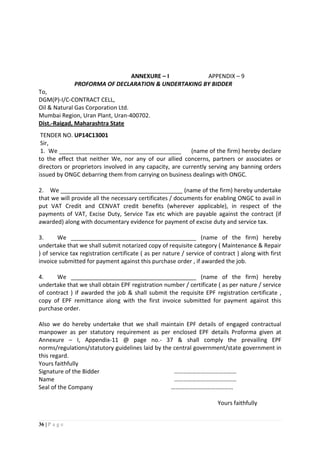 36 | P a g e
ANNEXURE – I APPENDIX – 9
PROFORMA OF DECLARATION & UNDERTAKING BY BIDDER
To,
DGM(P)-I/C-CONTRACT CELL,
Oil & Natural Gas Corporation Ltd.
Mumbai Region, Uran Plant, Uran-400702.
Dist.-Raigad, Maharashtra State
TENDER NO. UP14C13001
Sir,
1. We ______________________________________ (name of the firm) hereby declare
to the effect that neither We, nor any of our allied concerns, partners or associates or
directors or proprietors involved in any capacity, are currently serving any banning orders
issued by ONGC debarring them from carrying on business dealings with ONGC.
2. We ______________________________________ (name of the firm) hereby undertake
that we will provide all the necessary certificates / documents for enabling ONGC to avail in
put VAT Credit and CENVAT credit benefits (wherever applicable), in respect of the
payments of VAT, Excise Duty, Service Tax etc which are payable against the contract (if
awarded) along with documentary evidence for payment of excise duty and service tax.
3. We _______________________________________ (name of the firm) hereby
undertake that we shall submit notarized copy of requisite category ( Maintenance & Repair
) of service tax registration certificate ( as per nature / service of contract ) along with first
invoice submitted for payment against this purchase order , if awarded the job.
4. We _______________________________________ (name of the firm) hereby
undertake that we shall obtain EPF registration number / certificate ( as per nature / service
of contract ) if awarded the job & shall submit the requisite EPF registration certificate ,
copy of EPF remittance along with the first invoice submitted for payment against this
purchase order.
Also we do hereby undertake that we shall maintain EPF details of engaged contractual
manpower as per statutory requirement as per enclosed EPF details Proforma given at
Annexure – I, Appendix-11 @ page no.- 37 & shall comply the prevailing EPF
norms/regulations/statutory guidelines laid by the central government/state government in
this regard.
Yours faithfully
Signature of the Bidder ……………………………………
Name ……………………………………
Seal of the Company ……………………………………
Yours faithfully
 
