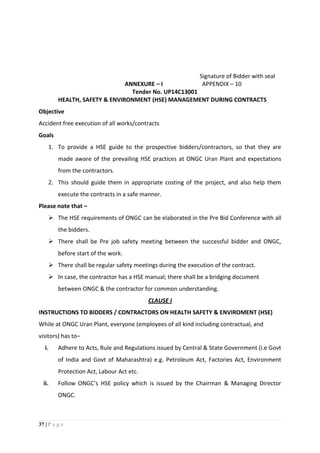 37 | P a g e
Signature of Bidder with seal
ANNEXURE – I APPENDIX – 10
Tender No. UP14C13001
HEALTH, SAFETY & ENVIRONMENT (HSE) MANAGEMENT DURING CONTRACTS
Objective
Accident free execution of all works/contracts
Goals
1. To provide a HSE guide to the prospective bidders/contractors, so that they are
made aware of the prevailing HSE practices at ONGC Uran Plant and expectations
from the contractors.
2. This should guide them in appropriate costing of the project, and also help them
execute the contracts in a safe manner.
Please note that –
 The HSE requirements of ONGC can be elaborated in the Pre Bid Conference with all
the bidders.
 There shall be Pre job safety meeting between the successful bidder and ONGC,
before start of the work.
 There shall be regular safety meetings during the execution of the contract.
 In case, the contractor has a HSE manual; there shall be a bridging document
between ONGC & the contractor for common understanding.
CLAUSE I
INSTRUCTIONS TO BIDDERS / CONTRACTORS ON HEALTH SAFETY & ENVIROMENT (HSE)
While at ONGC Uran Plant, everyone (employees of all kind including contractual, and
visitors) has to–
i. Adhere to Acts, Rule and Regulations issued by Central & State Government (i.e Govt
of India and Govt of Maharashtra) e.g. Petroleum Act, Factories Act, Environment
Protection Act, Labour Act etc.
ii. Follow ONGC’s HSE policy which is issued by the Chairman & Managing Director
ONGC.
 