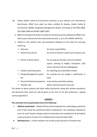 38 | P a g e
iii. Follow Health, Safety & Environment practices as per national and international
benchmarks. ONGC Uran plant has been certified for Quality, Health, Safety &
Environment (QHSE) Integrated Management System consisting of ISO 9001:2008,
ISO 14001:2004 and OHSAS 18001:2007.
4. Adhere to Standards & Codes for products and work practices followed at ONGC Uran
Plant as per national and international benchmarks. e. g. IS, API, NEMA, ASTM etc.
5. Adhere to the specific rules and procedures followed at Uran plant for ensuring
safety e.g.
 Gate pass for entry in plant/office,
 Vehicle entry permit for entry of vehicles in plant and in process area
 Permit To Work system for carrying out Hot jobs, Entry to confined
spaces, working at heights, Excavation, Cold
works, Electrical lock out, Radiography
 Incident reporting system for reporting any undesirable incident
 Change Management system for carrying out any change / modification in
the plant
 Personal Protective Equipment to be strictly used while working
 Tool Box Talk before commencement of any job
The details of above systems and other safety precautions along with written procedures
and document flow charts etc will be given at the time of Pre Bid conference / signing
contract agreement.
CLAUSE II
The contractor has to particularly ensure the following –
i. Medical examination – Medical fitness of the employees for undertaking a particular
kind of job should be ascertained before employment. The employees deputed at
Uran for work should undergo medical examination (pre employment & periodical)
as per provisions of clause 73-V of Maharashtra Factories Rules 1963.
ii. Working hours – of their workmen are strictly as per provisions of Factories Act.
 