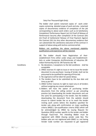 3 | P a g e
Sixty Five Thousand Eight Only)
The bidder shall submit notarized copies of work order
copies containing detailed scope of work and also notarized
copies of documentary evidence of completion of the job
corresponding to above work orders such as (i) Satisfactory
Completion/ Performance Report (or) (ii) Proof of Release of
Performance Security after completion of the Contract (Or)
(iii) Proof of Settlement/ Release of Final Payment Against
the Contract (Or) (iv) Any other documentary evidence that
can substantiate the satisfactory execution of the contract in
support of above along with techno-commercial bid.
Bidders not qualifying the above mentioned eligibility
qualifications and experience will be rejected.
(B) The bidder should have Registration of their
establishment firms either under shops and Establishment
Acts or under Companies Act/Directorate of Industries OR
Indian Partnership Act’32. OR Factories Act ’48
Conditions 1. No deviations / exceptions to the bid conditions shall be
acceptable.
2. ONGC reserves it’s right to issue or not to issue the tender
document to any purchaser. Issuing of tender shall not be
presumed to be qualified for opening of Price bid.
3. No cognizance will be taken for postal delays.
4. The tenders have to be submitted by the due date and
time as per NIT.
5. ONGC further reserves its right to reject any or all tenders
without assigning any reason whatsoever.
6. Bidders will have the option of purchasing tender
documents from the selling centers’ as per prevailing
practice (or) downloading the tender documents and use
the same for participating in the tender. But the bidders
downloading the document from the website should
ensure to submit tender fee so as to reach the tender
inviting work centre before the deadline specified for
tender sale along with confirmation on major qualifying
criteria (MQC) / pre-qualification criteria (PQC) which will
be acknowledged by ONGC by issuing Request for
Quotation (RFQ) number specific to the tender and bidder
through Fax/e-mail. The intending Bidder must be
registered with ONGC (having vender code No). The
bidders who are not registered with ONGC i.e. not having
Vender Code number are requested to get registered
 