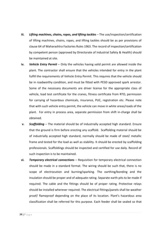 39 | P a g e
iii. Lifting machines, chains, ropes, and lifting tackles – The use/inspection/certification
of lifting machines, chains, ropes, and lifting tackles should be as per provisions of
clause 64 of Maharashtra Factories Rules 1963. The record of inspection/certification
by competent person (approved by Directorate of Industrial Safety & Health) should
be maintained at site.
iv. Vehicle Entry Permit – Only the vehicles having valid permit are allowed inside the
plant. The contractor shall ensure that the vehicles intended for entry in the plant
fulfill the requirements of Vehicle Entry Permit. This requires that the vehicle should
be in roadworthy condition, and must be fitted with PESO approved spark arrestor.
Some of the necessary documents are driver license for the appropriate class of
vehicle, load test certificate for the cranes, fitness certificate from RTO, permission
for carrying of hazardous chemicals, insurance, PUC, registration etc. Please note
that with such vehicle entry permit, the vehicle can move in white areas/roads of the
plant. For entry in process area, separate permission from shift in-charge shall be
obtained.
v. Scaffolding – The material should be of industrially accepted high standard. Ensure
that the ground is firm before erecting any scaffold. Scaffolding material should be
of industrially accepted high standard, normally should be made of steel/ metallic
frame and tested for the load as well as stability. It should be erected by scaffolding
professionals. Scaffoldings should be inspected and certified for use daily. Record of
such inspection is to be maintained.
vi. Temporary electrical connections – Requisition for temporary electrical connection
should be made in a standard format. The wiring should be such that, there is no
scope of electrocution and burning/sparking. The earthing/bonding and the
insulation should be proper and of adequate rating. Separate earth pits to be made if
required. The cable and the fittings should be of proper rating. Protective relays
should be installed wherever required. The electrical fittings/panels shall be weather
proof/ flameproof depending on the place of its location. Plant’s hazardous area
classification shall be referred for this purpose. Each feeder shall be sealed so that
 