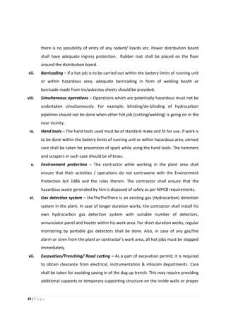 40 | P a g e
there is no possibility of entry of any rodent/ lizards etc. Power distribution board
shall have adequate ingress protection. Rubber mat shall be placed on the floor
around the distribution board.
vii. Barricading – If a hot job is to be carried out within the battery limits of running unit
or within hazardous area; adequate barricading in form of welding booth or
barricade made from tin/asbestos sheets should be provided.
viii. Simultaneous operations – Operations which are potentially hazardous must not be
undertaken simultaneously. For example; blinding/de-blinding of hydrocarbon
pipelines should not be done when other hot job (cutting/welding) is going on in the
near vicinity.
ix. Hand tools – The hand tools used must be of standard make and fit for use. If work is
to be done within the battery limits of running unit or within hazardous area; utmost
care shall be taken for prevention of spark while using the hand tools. The hammers
and scrapers in such case should be of brass.
x. Environment protection – The contractor while working in the plant area shall
ensure that their activities / operations do not contravene with the Environment
Protection Act 1986 and the rules therein. The contractor shall ensure that the
hazardous waste generated by him is disposed of safely as per MPCB requirements.
xi. Gas detection system – theTheTheThere is an existing gas (Hydrocarbon) detection
system in the plant. In case of longer duration works; the contractor shall install his
own hydrocarbon gas detection system with suitable number of detectors,
annunciator panel and hooter within his work area. For short duration works, regular
monitoring by portable gas detectors shall be done. Also, in case of any gas/fire
alarm or siren from the plant or contractor’s work area, all hot jobs must be stopped
immediately.
xii. Excavation/Trenching/ Road cutting – As a part of excavation permit; it is required
to obtain clearance from electrical, instrumentation & infocom departments. Care
shall be taken for avoiding caving in of the dug up trench. This may require providing
additional supports or temporary supporting structure on the inside walls or proper
 