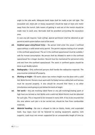 41 | P a g e
angle to the side walls. Adequate bank slope shall be made as per soil type. The
excavated soil, stock pile or heavy equipment should be kept at least one meter
away from the trench. Safe means of getting in and out of the trench should be
made near to work area. Barricade shall be provided surrounding the excavation
area.
In case any job requires ‘road cutting’, special permission shall be obtained as per
permit to work system before start of the work.
xiii. Confined space entry/Vessel Entry – No person shall enter the vessel / confined
space without a valid vessel entry permit. The permit requires testing of air sample
in the confined space/vessel. The air in the confined space/vessel must be suitable /
safe for human consumption. No person shall be allowed to work in the confined
space/vessel for a longer duration. Record must be maintained for personnel entry
and exit from the confined space/vessel. The work in confined spaces should be
done as per Buddy system.
xiv. Radiography – Only authorized persons shall handle the radioactive materials. The
area must be cordoned off properly.
xv. Working at height – All works above two meters height must be done with a valid
Hot Work Permit. Persons must work with full body harness safety belt and harness
must be secured properly. It also should be ensured that there is no other
simultaneous work going on just below the work at height.
xvi. Hot works – Any job involving naked flame or any job involving/creating spark or
high heat are termed as Hot Works and a valid Hot Work Permit must be obtained
for such jobs. This is required to be renewed in every shift. It has to be ensured that
the area where such job is to be carried out, should be free from combustible
materials.
xvii. Material handling - No one is allowed to ride on blocks, hooks, and suspended
loads. Guy ropes must not be fastened to existing equipment, pipeline, tank
supports, Load must not remain supported for an unreasonable length of time by
 