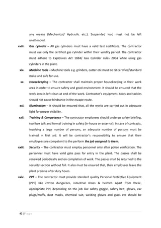 42 | P a g e
any means (Mechanical/ Hydraulic etc.). Suspended load must not be left
unattended.
xviii. Gas cylinder – All gas cylinders must have a valid test certificate. The contractor
must use only the certified gas cylinder within their validity period. The contractor
must adhere to Explosives Act 1884/ Gas Cylinder rules 2004 while using gas
cylinders in the plant.
xix. Machine tools – Machine tools e.g. grinders, cutter etc must be ISI certified/standard
make and safe for use.
xx. Housekeeping – The contractor shall maintain proper housekeeping in their work
area in order to ensure safety and good environment. It should be ensured that the
work area is left clean at end of the work. Contractor’s equipment, tools and tackles
should not cause hindrance in the escape route.
xxi. Illumination – It should be ensured that, all the works are carried out in adequate
light for proper visibility.
xxii. Training & Competency – The contractor employees should undergo safety briefing,
tool box talk and formal training in safety (in-house or external). In case of contracts,
involving a large number of persons, an adequate number of persons must be
trained in first aid. It will be contractor’s responsibility to ensure that their
employees are competent to the perform the job assigned to them.
xxiii. Security – The contractor must employ personnel only after police verification. The
personnel must have valid gate pass for entry in the plant. The passes shall be
renewed periodically and on completion of work. The passes shall be returned to the
security section without fail. It also must be ensured that, their employees leave the
plant premise after duty hours.
xxiv. PPE – The contractor must provide standard quality Personal Protective Equipment
(PPE) like cotton dungarees, industrial shoes & helmet. Apart from these,
appropriate PPE depending on the job like safety goggle, safety belt, gloves, ear
plugs/muffs, dust masks, chemical suit, welding gloves and glass etc should be
 