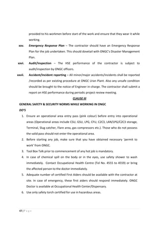 43 | P a g e
provided to his workmen before start of the work and ensure that they wear it while
working.
xxv. Emergency Response Plan – The contractor should have an Emergency Response
Plan for the job undertaken. This should dovetail with ONGC’s Disaster Management
Plan.
xxvi. Audit/Inspection – The HSE performance of the contractor is subject to
audit/inspection by ONGC officers.
xxvii. Accident/Incident reporting – All minor/major accidents/incidents shall be reported
/recorded as per existing procedure at ONGC Uran Plant. Also any unsafe condition
should be brought to the notice of Engineer in-charge. The contractor shall submit a
report on HSE performance during periodic project review meeting.
CLAUSE III
GENERAL SAFETY & SECURITY NORMS WHILE WORKING IN ONGC
DO’S
1. Ensure an operational area entry pass (pink colour) before entry into operational
areas (Operational areas include CSU, GSU, LPG, CFU, C2C3, LAN/LPG/C2C3 storage,
Terminal, Slug catcher, Flare area, gas compressors etc.). Those who do not possess
the valid pass should not enter the operational area.
2. Before starting any job, make sure that you have obtained necessary ‘permit to
work’ from ONGC.
3. Tool Box Talk prior to commencement of any hot job is mandatory.
4. In case of chemical spill on the body or in the eyes, use safety shower to wash
immediately. Contact Occupational Health Centre (Tel No. 4555 to 4559) or bring
the affected person to the doctor immediately.
5. Adequate number of certified First Aiders should be available with the contractor at
site. In case of emergency, these first aiders should respond immediately. ONGC
Doctor is available at Occupational Health Center/Dispensary.
6. Use only safety torch certified for use in hazardous areas.
 