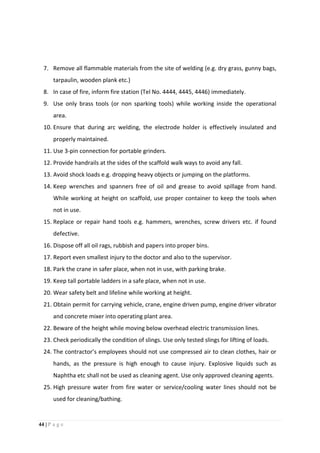 44 | P a g e
7. Remove all flammable materials from the site of welding (e.g. dry grass, gunny bags,
tarpaulin, wooden plank etc.)
8. In case of fire, inform fire station (Tel No. 4444, 4445, 4446) immediately.
9. Use only brass tools (or non sparking tools) while working inside the operational
area.
10. Ensure that during arc welding, the electrode holder is effectively insulated and
properly maintained.
11. Use 3-pin connection for portable grinders.
12. Provide handrails at the sides of the scaffold walk ways to avoid any fall.
13. Avoid shock loads e.g. dropping heavy objects or jumping on the platforms.
14. Keep wrenches and spanners free of oil and grease to avoid spillage from hand.
While working at height on scaffold, use proper container to keep the tools when
not in use.
15. Replace or repair hand tools e.g. hammers, wrenches, screw drivers etc. if found
defective.
16. Dispose off all oil rags, rubbish and papers into proper bins.
17. Report even smallest injury to the doctor and also to the supervisor.
18. Park the crane in safer place, when not in use, with parking brake.
19. Keep tall portable ladders in a safe place, when not in use.
20. Wear safety belt and lifeline while working at height.
21. Obtain permit for carrying vehicle, crane, engine driven pump, engine driver vibrator
and concrete mixer into operating plant area.
22. Beware of the height while moving below overhead electric transmission lines.
23. Check periodically the condition of slings. Use only tested slings for lifting of loads.
24. The contractor’s employees should not use compressed air to clean clothes, hair or
hands, as the pressure is high enough to cause injury. Explosive liquids such as
Naphtha etc shall not be used as cleaning agent. Use only approved cleaning agents.
25. High pressure water from fire water or service/cooling water lines should not be
used for cleaning/bathing.
 