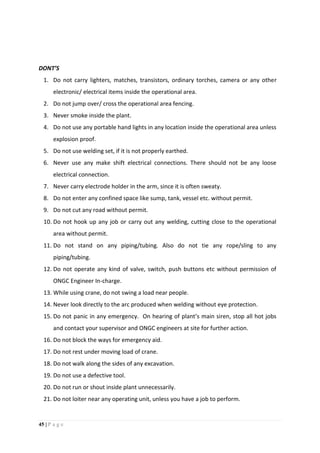45 | P a g e
DONT’S
1. Do not carry lighters, matches, transistors, ordinary torches, camera or any other
electronic/ electrical items inside the operational area.
2. Do not jump over/ cross the operational area fencing.
3. Never smoke inside the plant.
4. Do not use any portable hand lights in any location inside the operational area unless
explosion proof.
5. Do not use welding set, if it is not properly earthed.
6. Never use any make shift electrical connections. There should not be any loose
electrical connection.
7. Never carry electrode holder in the arm, since it is often sweaty.
8. Do not enter any confined space like sump, tank, vessel etc. without permit.
9. Do not cut any road without permit.
10. Do not hook up any job or carry out any welding, cutting close to the operational
area without permit.
11. Do not stand on any piping/tubing. Also do not tie any rope/sling to any
piping/tubing.
12. Do not operate any kind of valve, switch, push buttons etc without permission of
ONGC Engineer In-charge.
13. While using crane, do not swing a load near people.
14. Never look directly to the arc produced when welding without eye protection.
15. Do not panic in any emergency. On hearing of plant’s main siren, stop all hot jobs
and contact your supervisor and ONGC engineers at site for further action.
16. Do not block the ways for emergency aid.
17. Do not rest under moving load of crane.
18. Do not walk along the sides of any excavation.
19. Do not use a defective tool.
20. Do not run or shout inside plant unnecessarily.
21. Do not loiter near any operating unit, unless you have a job to perform.
 