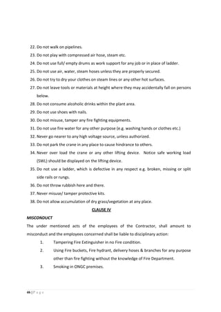 46 | P a g e
22. Do not walk on pipelines.
23. Do not play with compressed air hose, steam etc.
24. Do not use full/ empty drums as work support for any job or in place of ladder.
25. Do not use air, water, steam hoses unless they are properly secured.
26. Do not try to dry your clothes on steam lines or any other hot surfaces.
27. Do not leave tools or materials at height where they may accidentally fall on persons
below.
28. Do not consume alcoholic drinks within the plant area.
29. Do not use shoes with nails.
30. Do not misuse, tamper any fire fighting equipments.
31. Do not use fire water for any other purpose (e.g. washing hands or clothes etc.)
32. Never go nearer to any high voltage source, unless authorized.
33. Do not park the crane in any place to cause hindrance to others.
34. Never over load the crane or any other lifting device. Notice safe working load
(SWL) should be displayed on the lifting device.
35. Do not use a ladder, which is defective in any respect e.g. broken, missing or split
side rails or rungs.
36. Do not throw rubbish here and there.
37. Never misuse/ tamper protective kits.
38. Do not allow accumulation of dry grass/vegetation at any place.
CLAUSE IV
MISCONDUCT
The under mentioned acts of the employees of the Contractor, shall amount to
misconduct and the employees concerned shall be liable to disciplinary action:
1. Tampering Fire Extinguisher in no Fire condition.
2. Using Fire buckets, Fire hydrant, delivery hoses & branches for any purpose
other than fire fighting without the knowledge of Fire Department.
3. Smoking in ONGC premises.
 