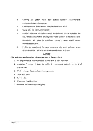47 | P a g e
4. Carrying gas lighter, match box/ battery operated (unauthorized)
equipment in operational areas.
5. Carrying vehicles without spark arrestor in operating areas.
6. Giving false fire alarm, intentionally.
7. Fighting, Gambling, Horseplay or other misconduct is not permitted on the
site. Threatening another employee or visitor will not be tolerated. Non-
compliance will result in disciplinary measure, which could include
immediate expulsion.
8. Pushing or crowding at elevators, entrances/ exits or on stairways or on
board of vehicles. This may endanger oneself as well as others.
CLAUSE V
The contractor shall maintain following records at the worksite –
1. Pre employment & Periodic Medical examination of their workmen
2. Inspection / testing of tools & tackles by competent authority of Govt of
Maharashtra
3. Work permits/lockouts and vehicle entry permits
4. Leave with wages
5. Duty roaster
6. Wages and Provident Fund
7. Any other document required by law
 