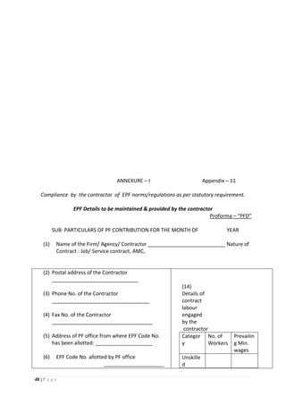 48 | P a g e
ANNEXURE – I Appendix – 11
Compliance by the contractor of EPF norms/regulations as per statutory requirement.
EPF Details to be maintained & provided by the contractor
Proforma – “PFD”
SUB: PARTICULARS OF PF CONTRIBUTION FOR THE MONTH OF YEAR
(1) Name of the Firm/ Agency/ Contractor ___________________________ Nature of
Contract : Job/ Service contract, AMC,
(2) Postal address of the Contractor
______________________________
(3) Phone No. of the Contractor
__________________________________
(4) Fax No. of the Contractor
___________________________________
(5) Address of PF office from where EPF Code No.
has been allotted: ____________________
(6) EPF Code No. allotted by PF office
_____________________
(14)
Details of
contract
labour
engaged
by the
contractor
Categor
y
No. of
Workers
Prevailin
g Min.
wages
Unskille
d
 