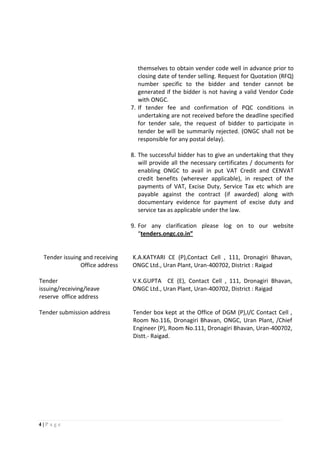 4 | P a g e
themselves to obtain vender code well in advance prior to
closing date of tender selling. Request for Quotation (RFQ)
number specific to the bidder and tender cannot be
generated if the bidder is not having a valid Vendor Code
with ONGC.
7. If tender fee and confirmation of PQC conditions in
undertaking are not received before the deadline specified
for tender sale, the request of bidder to participate in
tender be will be summarily rejected. (ONGC shall not be
responsible for any postal delay).
8. The successful bidder has to give an undertaking that they
will provide all the necessary certificates / documents for
enabling ONGC to avail in put VAT Credit and CENVAT
credit benefits (wherever applicable), in respect of the
payments of VAT, Excise Duty, Service Tax etc which are
payable against the contract (if awarded) along with
documentary evidence for payment of excise duty and
service tax as applicable under the law.
9. For any clarification please log on to our website
“tenders.ongc.co.in”
Tender issuing and receiving
Office address
Tender
issuing/receiving/leave
reserve office address
K.A.KATYARI CE (P),Contact Cell , 111, Dronagiri Bhavan,
ONGC Ltd., Uran Plant, Uran-400702, District : Raigad
V.K.GUPTA CE (E), Contact Cell , 111, Dronagiri Bhavan,
ONGC Ltd., Uran Plant, Uran-400702, District : Raigad
Tender submission address Tender box kept at the Office of DGM (P),I/C Contact Cell ,
Room No.116, Dronagiri Bhavan, ONGC, Uran Plant, /Chief
Engineer (P), Room No.111, Dronagiri Bhavan, Uran-400702,
Distt.- Raigad.
 